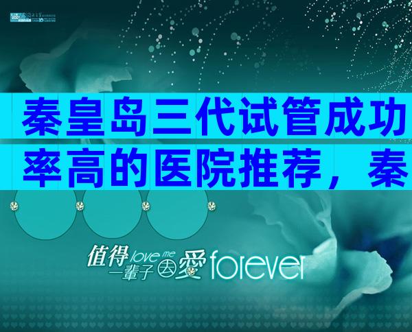 秦皇岛三代试管成功率高的医院推荐，秦皇岛有试管医院嘛