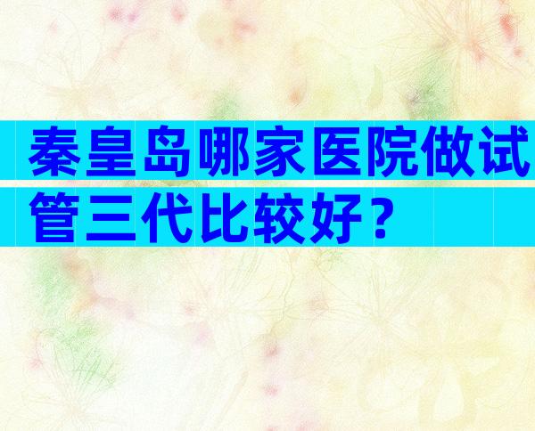 秦皇岛哪家医院做试管三代比较好？