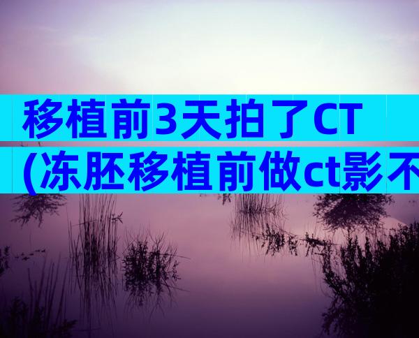 移植前3天拍了CT(冻胚移植前做ct影不影响)