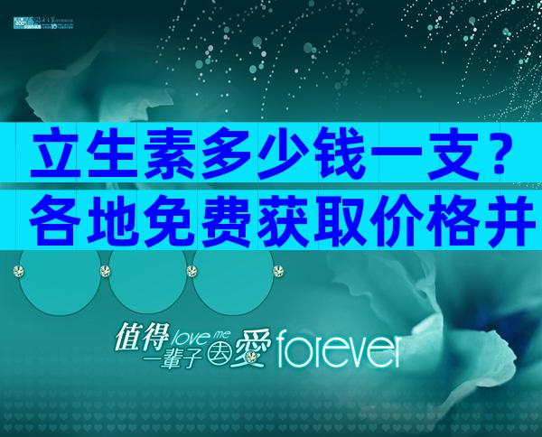 立生素多少钱一支？各地免费获取价格并不便宜