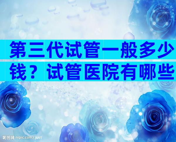 第三代试管一般多少钱？试管医院有哪些