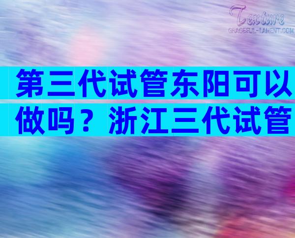 第三代试管东阳可以做吗？浙江三代试管婴儿