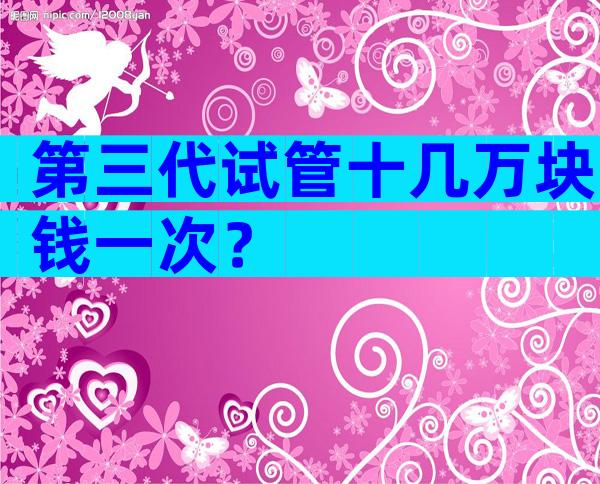 第三代试管十几万块钱一次？