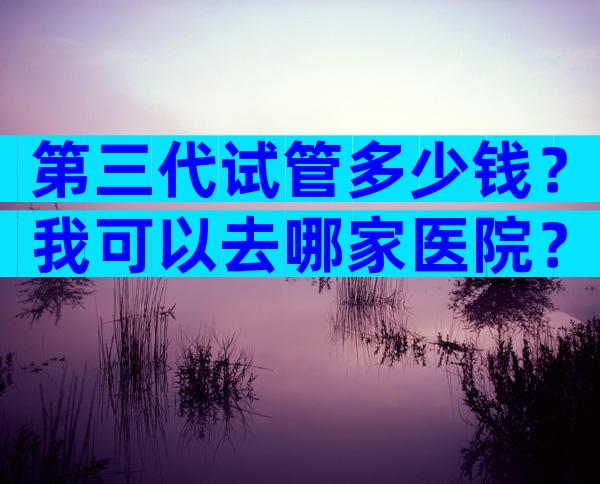 第三代试管多少钱？我可以去哪家医院？