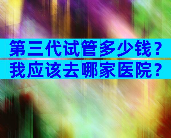 第三代试管多少钱？我应该去哪家医院？