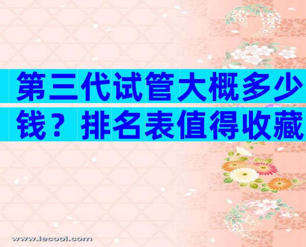 第三代试管大概多少钱？排名表值得收藏