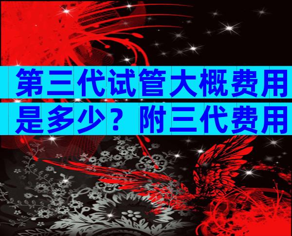 第三代试管大概费用是多少？附三代费用详情
