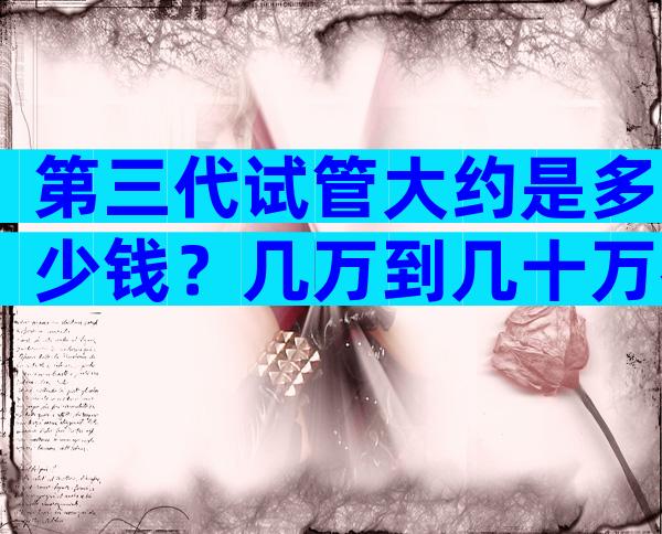 第三代试管大约是多少钱？几万到几十万都有