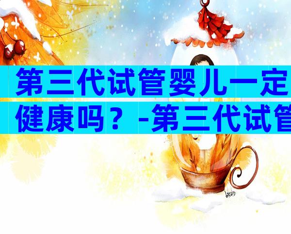 第三代试管婴儿一定健康吗？-第三代试管婴儿成功率高吗？