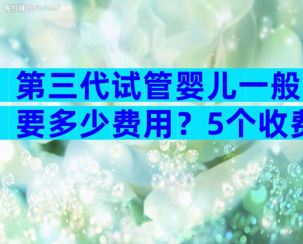 第三代试管婴儿一般要多少费用？5个收费项目要弄清楚！