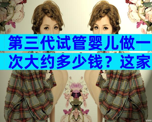 第三代试管婴儿做一次大约多少钱？这家医院值得选