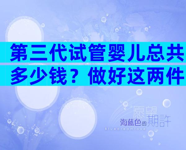 第三代试管婴儿总共多少钱？做好这两件事很重要。
