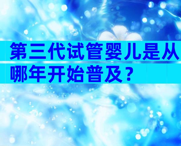 第三代试管婴儿是从哪年开始普及？