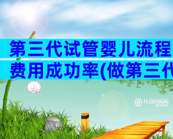 第三代试管婴儿流程费用成功率(做第三代试管婴儿需要多少费用)
