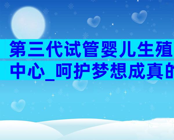 第三代试管婴儿生殖中心_呵护梦想成真的摇篮