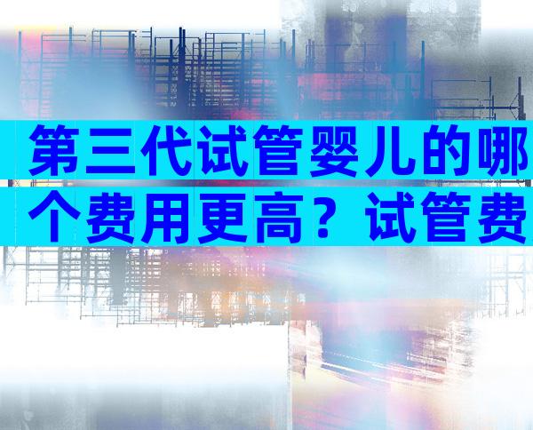 第三代试管婴儿的哪个费用更高？试管费用筛查费用多少