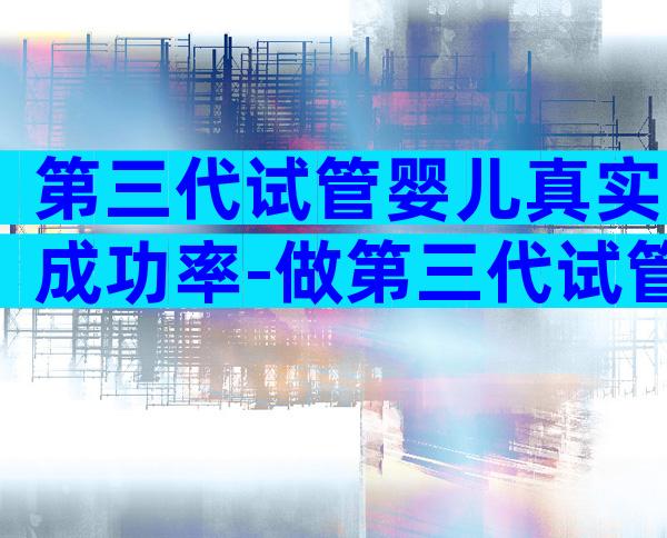 第三代试管婴儿真实成功率-做第三代试管成功率高吗
