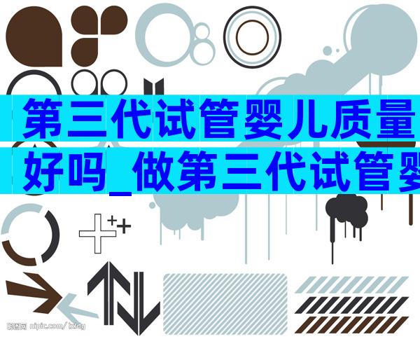 第三代试管婴儿质量好吗_做第三代试管婴儿的成功率是多少