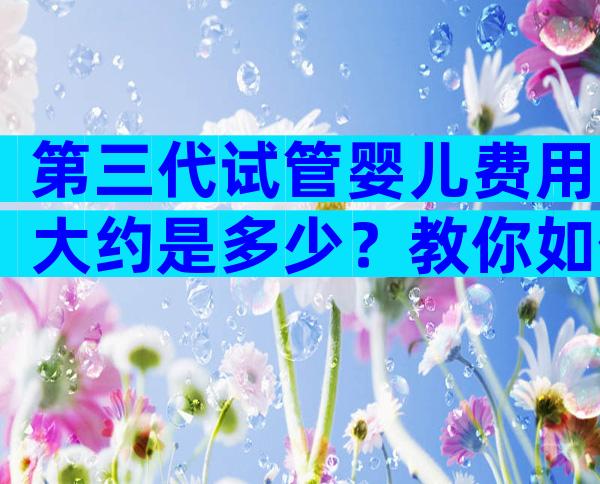 第三代试管婴儿费用大约是多少？教你如何省钱最有效
