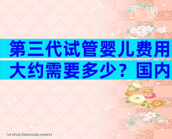第三代试管婴儿费用大约需要多少？国内哪家医院做试管最出名