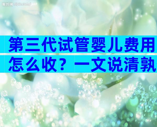 第三代试管婴儿费用怎么收？一文说清孰优孰劣