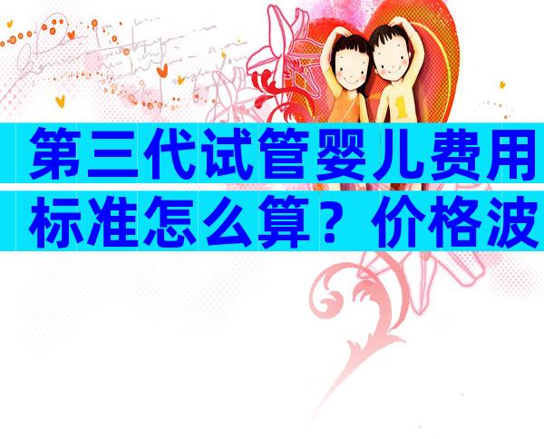 第三代试管婴儿费用标准怎么算？价格波动大不大？