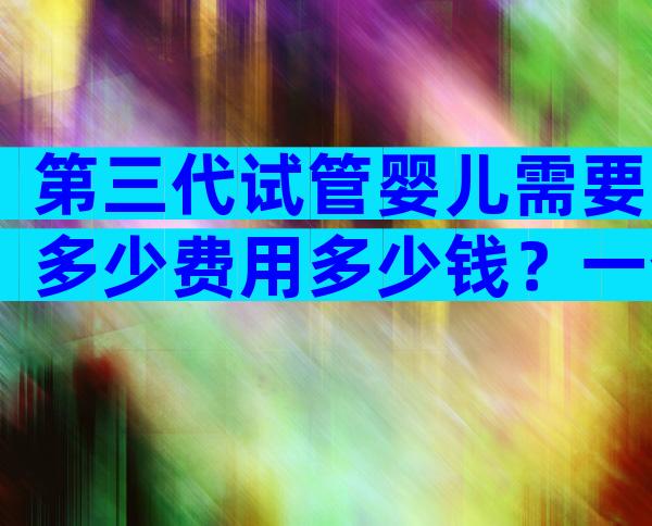 第三代试管婴儿需要多少费用多少钱？一个周期10万够吗？