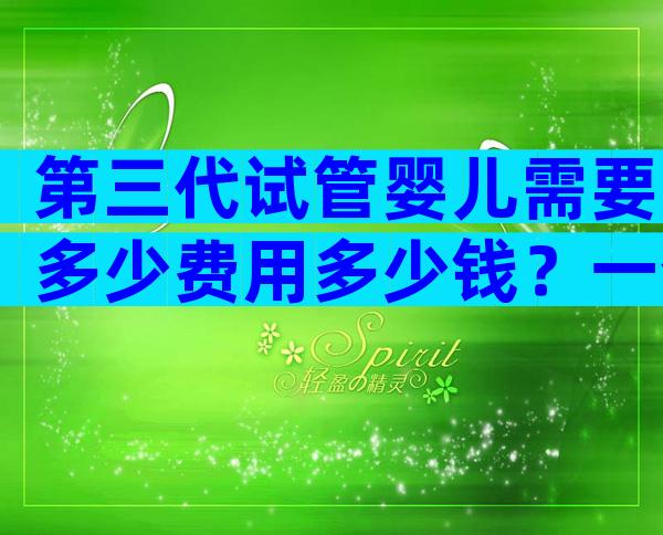 第三代试管婴儿需要多少费用多少钱？一个周期多少钱清清楚楚