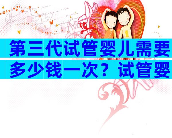 第三代试管婴儿需要多少钱一次？试管婴儿明细已公布！
