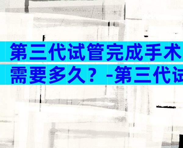 第三代试管完成手术需要多久？-第三代试管婴儿需要多久？