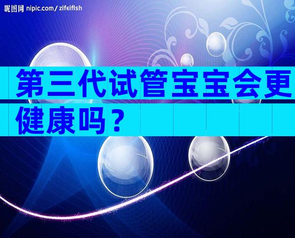 第三代试管宝宝会更健康吗？