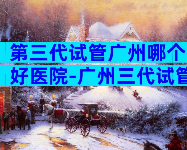 第三代试管广州哪个好医院-广州三代试管最有名的医院
