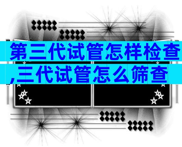 第三代试管怎样检查,三代试管怎么筛查