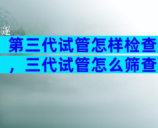 第三代试管怎样检查，三代试管怎么筛查