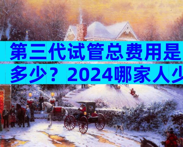 第三代试管总费用是多少？2024哪家人少费用低看这里