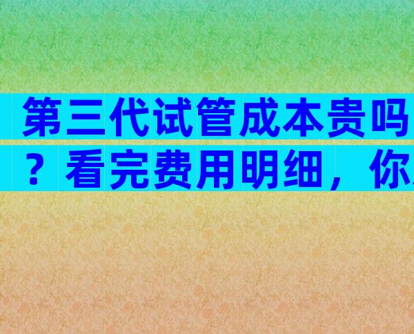 第三代试管成本贵吗？看完费用明细，你就知道是什么了。