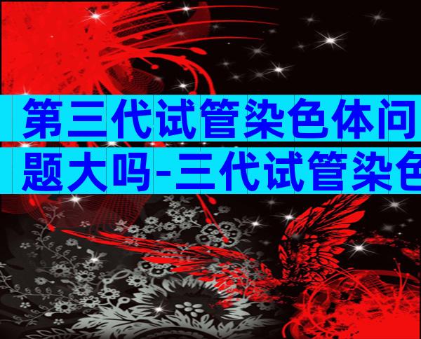 第三代试管染色体问题大吗-三代试管染色体还会有问题吗