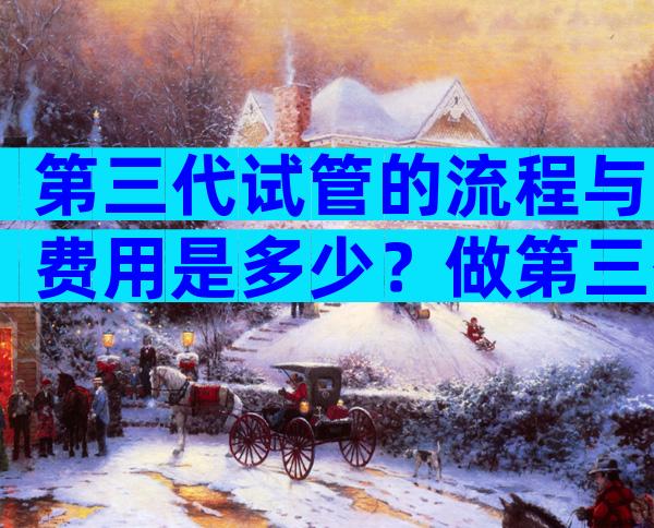 第三代试管的流程与费用是多少？做第三代试管婴儿的全部费用大概是多少？