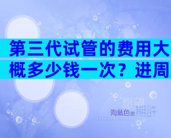 第三代试管的费用大概多少钱一次？进周后各项花销尽收眼底