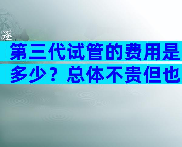 第三代试管的费用是多少？总体不贵但也不便宜