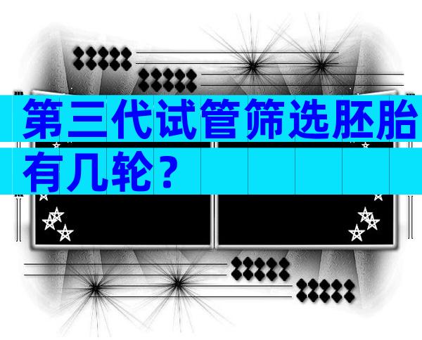 第三代试管筛选胚胎有几轮？