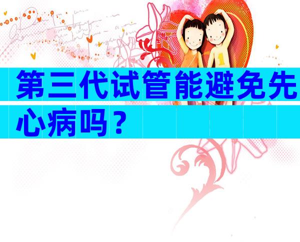第三代试管能避免先心病吗？