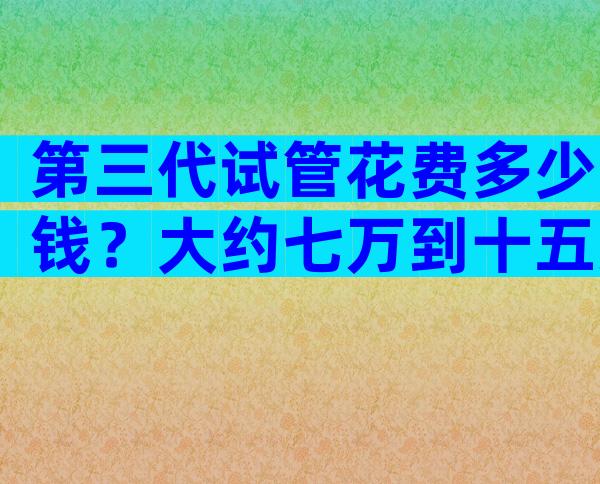 第三代试管花费多少钱？大约七万到十五万！