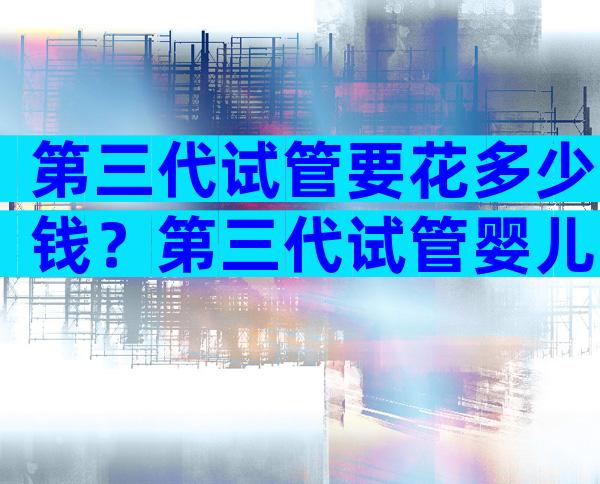 第三代试管要花多少钱？第三代试管婴儿多少钱