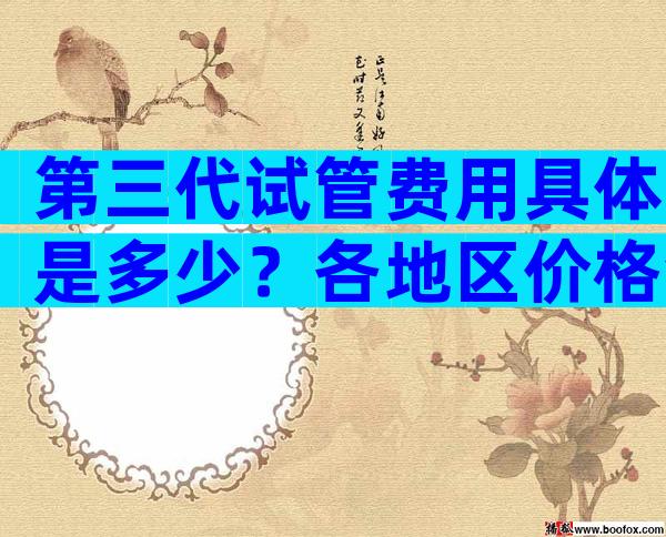 第三代试管费用具体是多少？各地区价格会有所波动