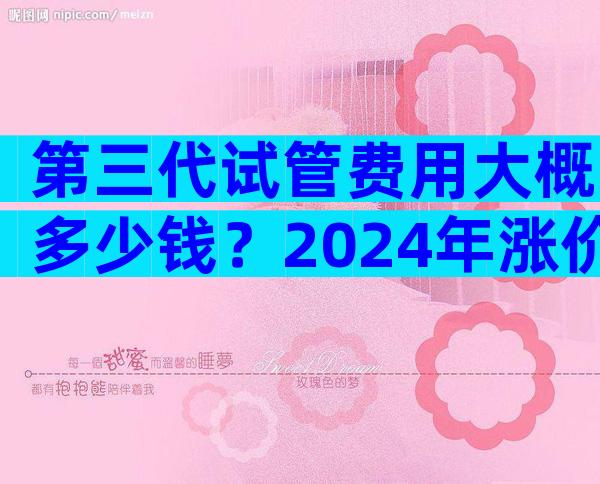 第三代试管费用大概多少钱？2024年涨价了没有？