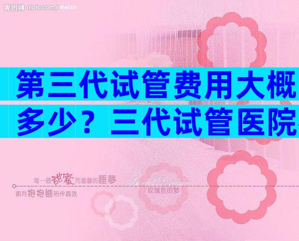 第三代试管费用大概多少？三代试管医院名单汇总