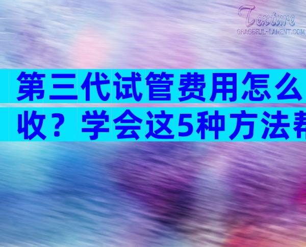 第三代试管费用怎么收？学会这5种方法帮你省大钱