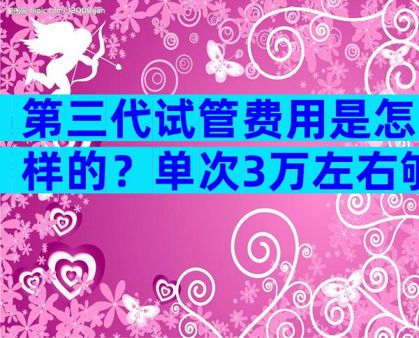 第三代试管费用是怎样的？单次3万左右够吗？