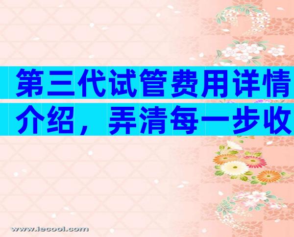 第三代试管费用详情介绍，弄清每一步收费明明白白花钱